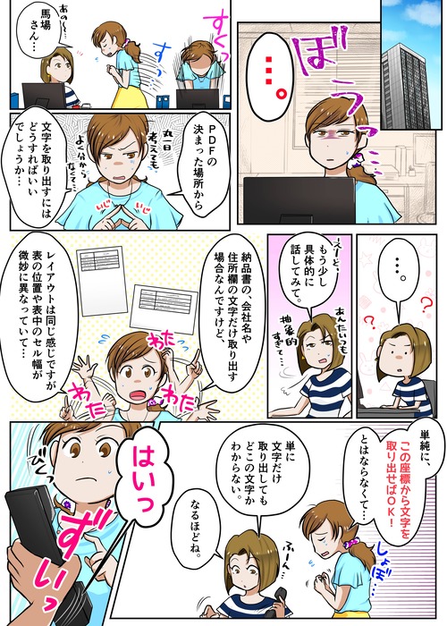 １ページ目 ・・・。　あの～馬場さん・・・　PDFの決まった場所から文字を取り出すにはどうすればいいでしょうか・・・　・・・。　えーと、もう少し具体的に話してみて。　納品書の、会社名や住所欄の文字だけ取り出す場合なんですけど、レイアウトは同じ感じですが表の位置や表中のセル幅が微妙に異なっていて・・・　単純に、この座標から文字を取り出せばＯＫ！とはならなくて・・・。　単に文字だけ取り出してもどこの文字かわからない。なるほどね。　はいっ