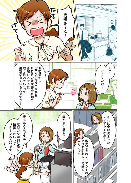 １ページ目 馬場さーん、助けて～。ん？どうしたの？　お客様から「客先から提供されるPDFの請求書を自動で管理システムに取り込みたい」って要望が来ているのですが。それは全部決まったレイアウトなの？　客先ごとのレイアウトのPDFがあるって感じみたいです。表が多い感じ？　表もあるんですが、定型の文字列以降を抽出したいってパターンみたいです。