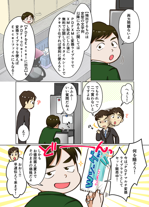 ３ページ目 両方問題ないよ。【抽出するものは定型の文字列以降にある】に関しては、『PDFXML変換ライブラリ』でXML形式にした後で、無料で公開しているスタイルシートでテキスト化すれば便利に使えるし、【PDFをExcelに出力】も『PDFtoCells変換ライブラリ』を使えば、Excelファイルにもなる！へぇ～！でもそれって、二つ買わないとダメってことですよね。ふふふ…。いい質問だねぇ。何を隠そう！今は『PDFマルチ変換ライブラリ』としてセット販売中！しかもお値段据え置きでそのままの価格だよ！おお～！！早速伝えてきます！