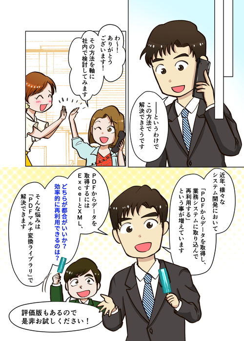 ４ページ目 ―――というわけで、この方法で解決できそうです。わ～！ありがとうございます！その方法を軸に、社内で検討してみます。近年、様々なシステム開発において「PDFからデータを取得し、業務システムに取り込んで再利用する」ということが増えています。PDFからデータを取得するにはExcelとXML、“どちらが都合がいいか”“効率的に再利用できるのは？” そんな悩みは、『PDFマルチ変換ライブラリ』で解決できます。評価版もあるので、ぜひお試しください！